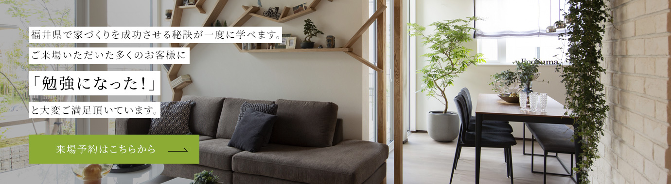 福井県で家づくりを成功させる秘訣が一度に学べます。ご来場いただいた多くのお客様に「勉強になった！」 と大変ご満足頂いています。来場予約はこちらから