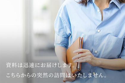 資料は迅速にお届けします。こちらからの突然の訪問はいたしません。