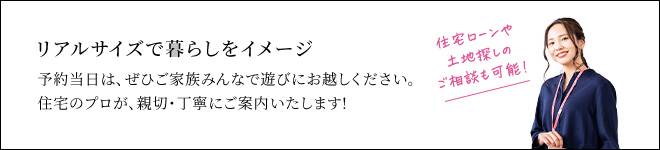 リアルサイズで暮らしをイメージ 予約当日は、ぜひご家族みんなで遊びにお越しください。住宅のプロが、親切・丁寧にご案内いたします!